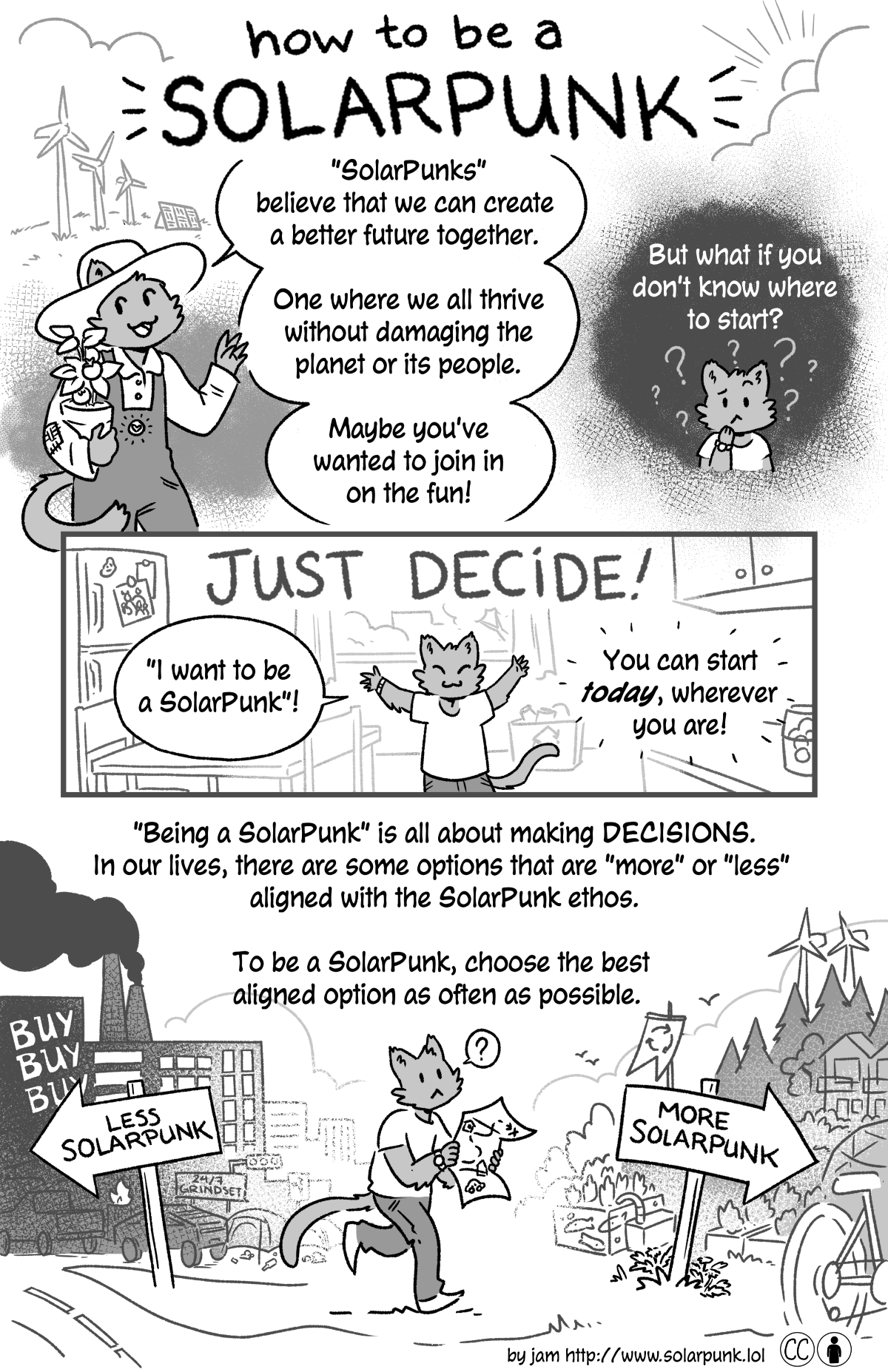 how to be a SolarPunk - a black and white comic by jam. 
Page 1 - panel 1: a little cat-person in a farmer's hat and overalls is holding a potted plant. Behind them are windmills and solar panel on a partly-cloudy day. 

Cat: SolarPunks believe that we can create a better future together. One where we all thrive without damaging the planet or its people. Maybe you've wanted to join in on the fun!

p2: A confused looking cat-person: But what if you don't know where to start?

p3: Just decide! 
Cat (Arms raised in excitement): I want to be a SolarPunk!
You can start today, wherever you are!

p4: Being a SolarPunk is all about making decisions. In our lives, there are some options that are more or less aligned with the SolarPunk ethos.  To be a SolarPunk, choose the best aligned option as often as possible.

In this panel the Cat-person is walking with a map. They are walking away from a sign that reads Less Solarpunk pointing to a heavily industrialized city and signs that say buy buy buy! They are walking towards a sign that says More Solarpunk and indicates a community powered by green energy with aquaculture gardens and bicycles.