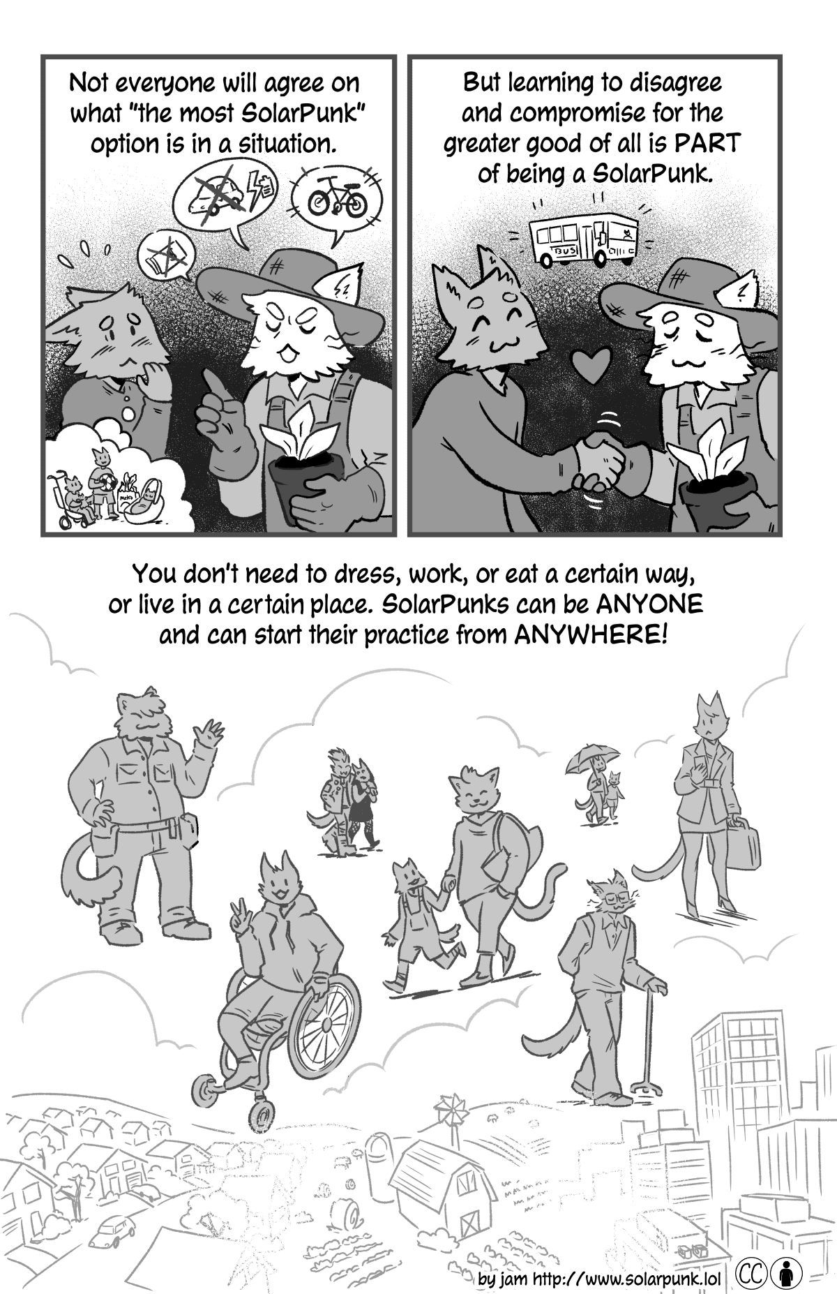How to be a Solarpunk - a comic by jam, page 2.
p1 (A farmer-looking cat person is lecturing another cat person. They are saying no to cars and spending money, and yes to bikes! The person being lectured at looks nervous, they are thinking of their three kids and groceries that need to be carried...) Not everyone will agree on what the most SolarPunk option is in a situation. 

p2 (The two cats agree on a bus and shake hands): But learning to disagree and compromise for the greater good of all is part of being a SolarPunk!

p3 (Many different kinds of people are shown over a landscape that transitions from suburban to rural to urban): You don't need to dress, work or eat a certain way, or live in a certain place. SolarPunks can be anyone and can start their practice from anywhere!